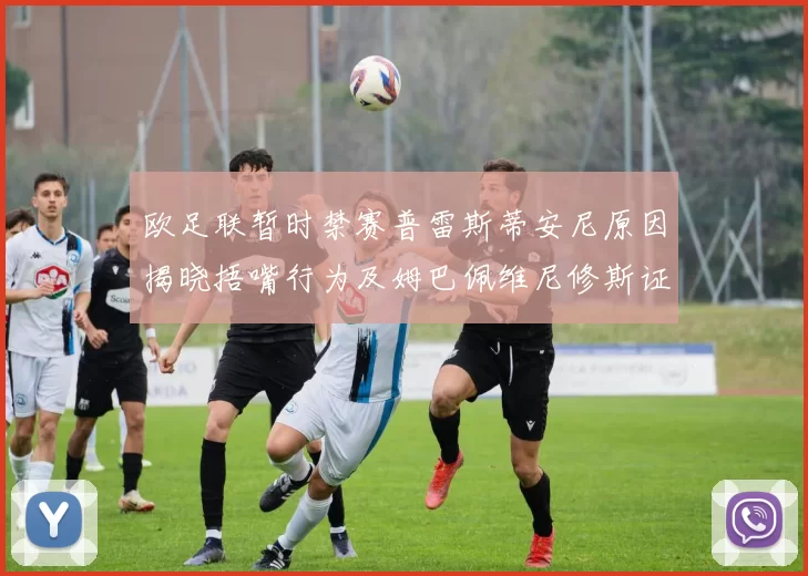 欧足联暂时禁赛普雷斯蒂安尼原因揭晓捂嘴行为及姆巴佩维尼修斯证词分析