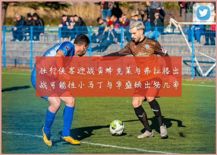 独行侠客迎战黄蜂克莱与弗拉格出战可能性小马丁与华盛顿出场几率高