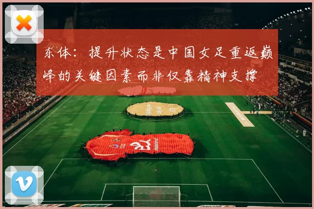 东体：提升状态是中国女足重返巅峰的关键因素而非仅靠精神支撑