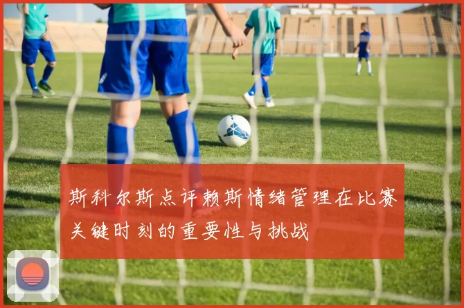 斯科尔斯点评赖斯情绪管理在比赛关键时刻的重要性与挑战