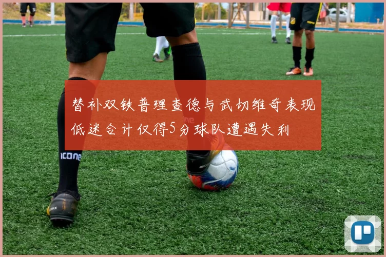 替补双铁普理查德与武切维奇表现低迷合计仅得5分球队遭遇失利