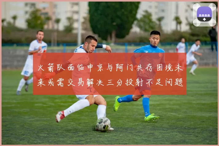 火箭队面临申京与阿门共存困境未来或需交易解决三分投射不足问题