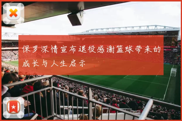 保罗深情宣布退役感谢篮球带来的成长与人生启示