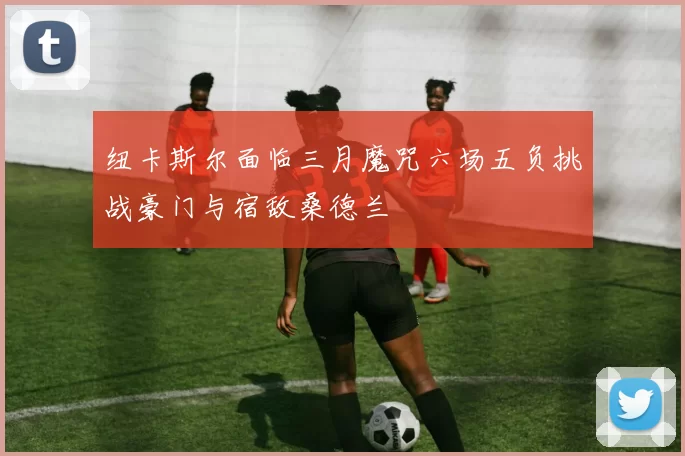 纽卡斯尔面临三月魔咒六场五负挑战豪门与宿敌桑德兰