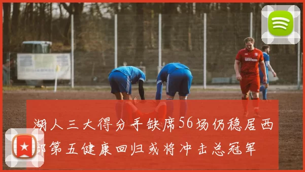 湖人三大得分手缺席56场仍稳居西部第五健康回归或将冲击总冠军