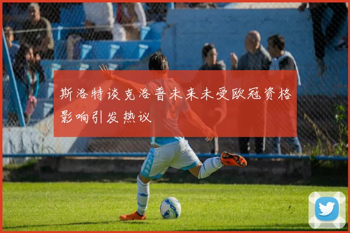 斯洛特谈克洛普未来未受欧冠资格影响引发热议