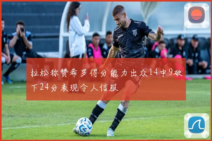 拉松称赞希罗得分能力出众14中9砍下24分表现令人信服