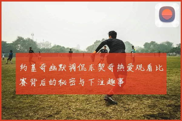 约基奇幽默调侃东契奇热爱观看比赛背后的秘密与下注趣事