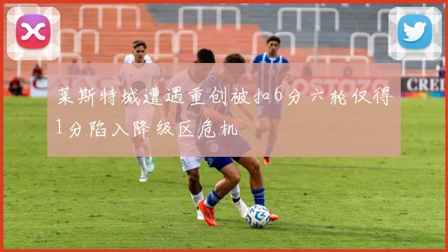 莱斯特城遭遇重创被扣6分六轮仅得1分陷入降级区危机