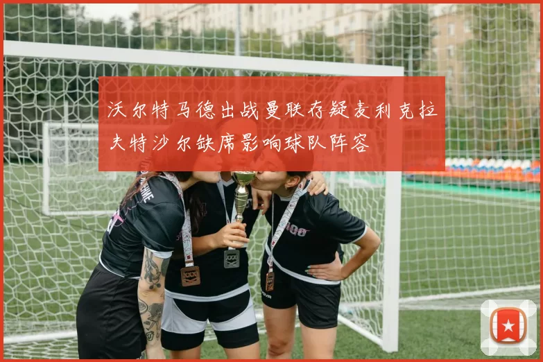 沃尔特马德出战曼联存疑麦利克拉夫特沙尔缺席影响球队阵容