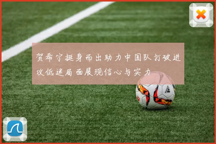 贺希宁挺身而出助力中国队打破进攻低迷局面展现信心与实力
