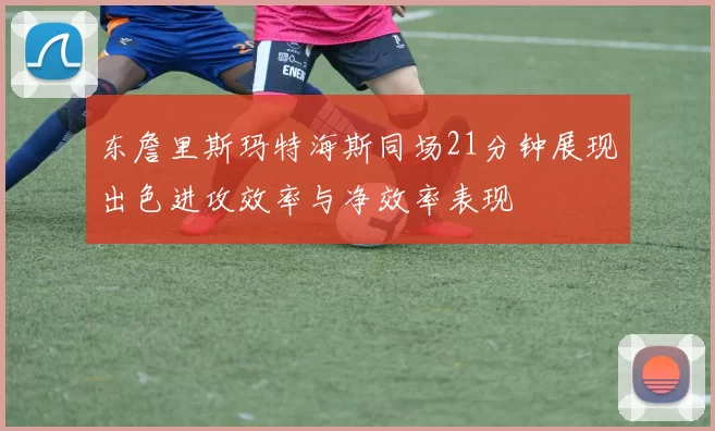 东詹里斯玛特海斯同场21分钟展现出色进攻效率与净效率表现