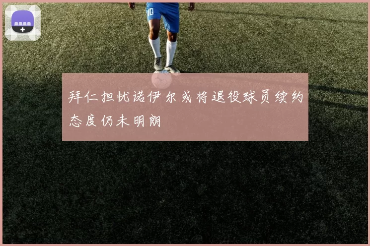 拜仁担忧诺伊尔或将退役球员续约态度仍未明朗