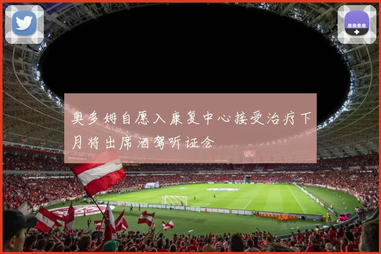 奥多姆自愿入康复中心接受治疗下月将出席酒驾听证会