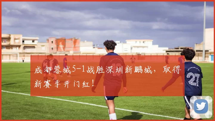 成都蓉城5-1战胜深圳新鹏城，取得新赛季开门红！